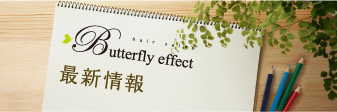 バタフライエフェクト（butterfly effect） 最新情報